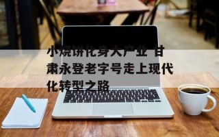小烧饼化身大产业 甘肃永登老字号走上现代化转型之路