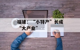 福建：“小特产”长成“大产业”