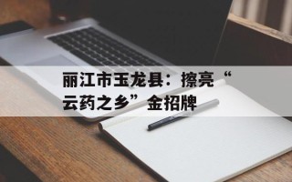 丽江市玉龙县：擦亮“云药之乡”金招牌