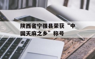 陕西省宁强县荣获“中国天麻之乡”称号