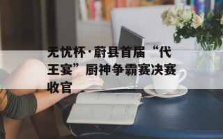无忧杯·蔚县首届“代王宴”厨神争霸赛决赛收官