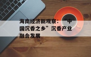 海南经济新观察：“中国沉香之乡”沉香产业融合发展