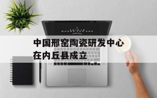 中国邢窑陶瓷研发中心在内丘县成立