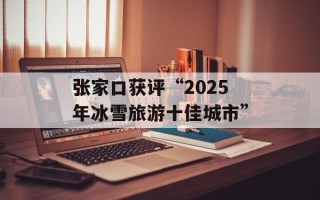 张家口获评“2025年冰雪旅游十佳城市”