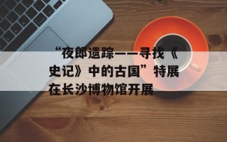 “夜郎遗踪——寻找《史记》中的古国”特展在长沙博物馆开展
