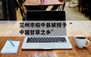 兰州市榆中县被授予“中国甘草之乡”