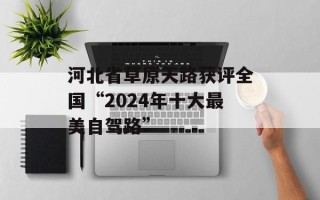 河北省草原天路获评全国“2024年十大最美自驾路”