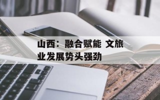 山西：融合赋能 文旅业发展势头强劲