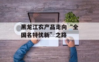 黑龙江农产品走向“全国名特优新”之路