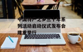 中国特产之乡三十年系列活动启动仪式发布会隆重举行