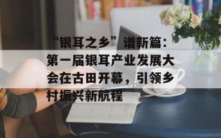 “银耳之乡”谱新篇：第一届银耳产业发展大会在古田开幕，引领乡村振兴新航程