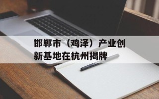邯郸市（鸡泽）产业创新基地在杭州揭牌