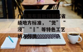 广东发布首批预制菜省级地方标准，“煲”“浸”“啫”等特色工艺纳入标准