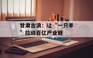 甘肃古浪：让“一只羊”拉动百亿产业链