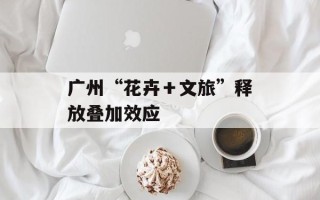 广州“花卉＋文旅”释放叠加效应