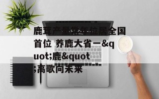 鹿茸产量常年位居全国首位 养鹿大省一"鹿"高歌向未来