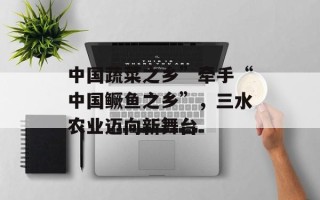 中国蔬菜之乡”牵手“中国鳜鱼之乡”，三水农业迈向新舞台