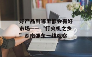好产品到哪里都会有好市场——“打火机之乡”湖南邵东一线观察