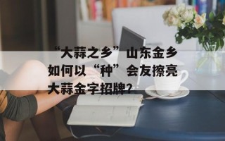 “大蒜之乡”山东金乡如何以“种”会友擦亮大蒜金字招牌？
