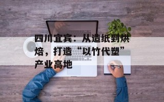 四川宜宾：从造纸到烘焙，打造“以竹代塑”产业高地