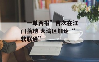 “一单两报”首次在江门落地 大湾区加速“软联通”