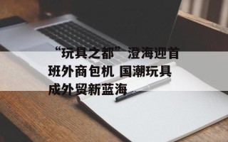 “玩具之都”澄海迎首班外商包机 国潮玩具成外贸新蓝海 “玩具之都”澄海迎首班外商包机 国潮玩具成外贸新蓝海