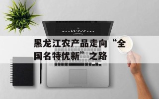 黑龙江农产品走向“全国名特优新”之路