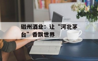 磁州酒业：让“河北茅台”香飘世界