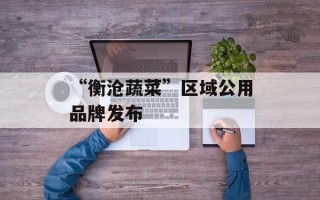 “衡沧蔬菜”区域公用品牌发布