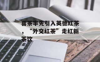喜茶率先引入英德红茶，“外交红茶”走红新茶饮