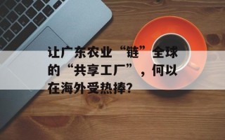 让广东农业“链”全球的“共享工厂”，何以在海外受热捧？