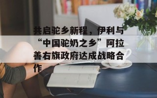 共启驼乡新程，伊利与“中国驼奶之乡”阿拉善右旗政府达成战略合作