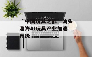 “中国玩具之都”汕头澄海AI玩具产业加速升级
