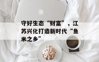 守好生态“财富”，江苏兴化打造新时代“鱼米之乡”