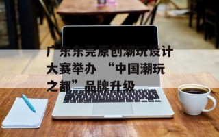 广东东莞原创潮玩设计大赛举办 “中国潮玩之都”品牌升级