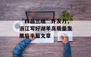 “四品三端”齐发力，浙江写好湖羊高质量发展后半篇文章
