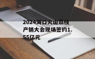 2024海口火山荔枝产销大会现场签约1.55亿元