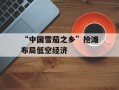 “中国雪茄之乡”抢滩布局低空经济
