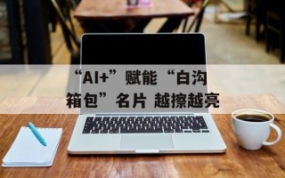 “AI+”赋能“白沟箱包”名片 越擦越亮