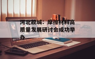 河北故城：摩擦材料高质量发展研讨会成功举办