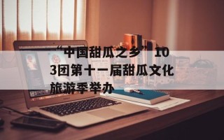 “中国甜瓜之乡”103团第十一届甜瓜文化旅游季举办