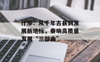 什邡：从千年古县到发展新地标，奏响高质量发展“三部曲”