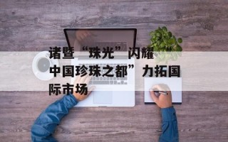 诸暨“珠光”闪耀 “中国珍珠之都”力拓国际市场