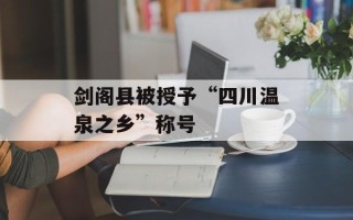 剑阁县被授予“四川温泉之乡”称号