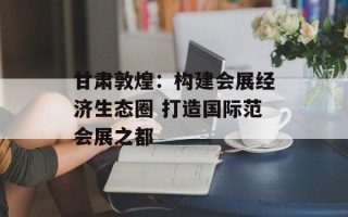 甘肃敦煌：构建会展经济生态圈 打造国际范会展之都