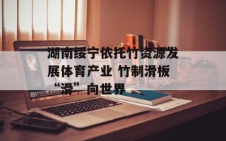 湖南绥宁依托竹资源发展体育产业 竹制滑板“滑”向世界