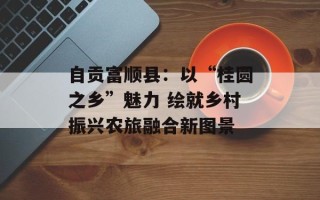 自贡富顺县：以“桂圆之乡”魅力 绘就乡村振兴农旅融合新图景