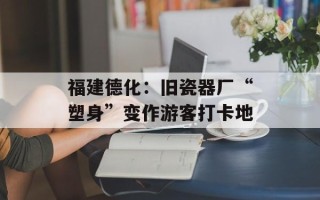 福建德化：旧瓷器厂“塑身”变作游客打卡地