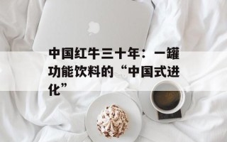 中国红牛三十年：一罐功能饮料的“中国式进化”