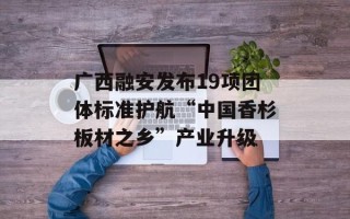 广西融安发布19项团体标准护航“中国香杉板材之乡”产业升级 广西融安发布19项团体标准护航“中国香杉板材之乡”产业升级